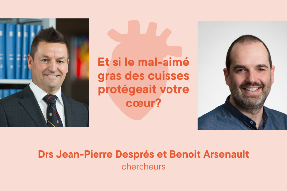 Drs Jean-Pierre Després et Benoit Arsenault Chercheurs Et si le mal-aimé gras des cuisses protégeait votre cœur?